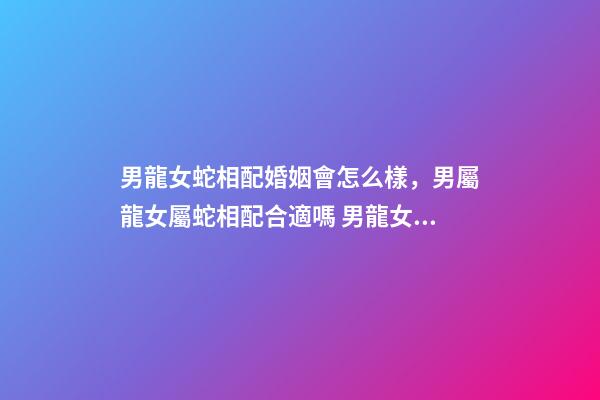 男龍女蛇相配婚姻會怎么樣，男屬龍女屬蛇相配合適嗎 男龍女蛇婚配什么屬相好，男龍女蛇婚姻-第1張-觀點-玄機派